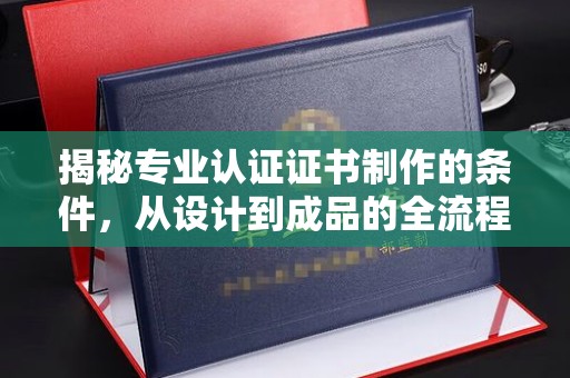 江州揭秘专业认证证书制作的条件，从设计到成品的全流程解析