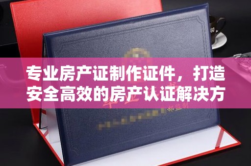 江州专业房产证制作证件，打造安全高效的房产认证解决方案