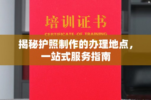 江州揭秘护照制作的办理地点，一站式服务指南