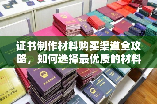 江州证书制作材料购买渠道全攻略，如何选择最优质的材料