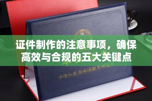 江州证件制作的注意事项，确保高效与合规的五大关键点